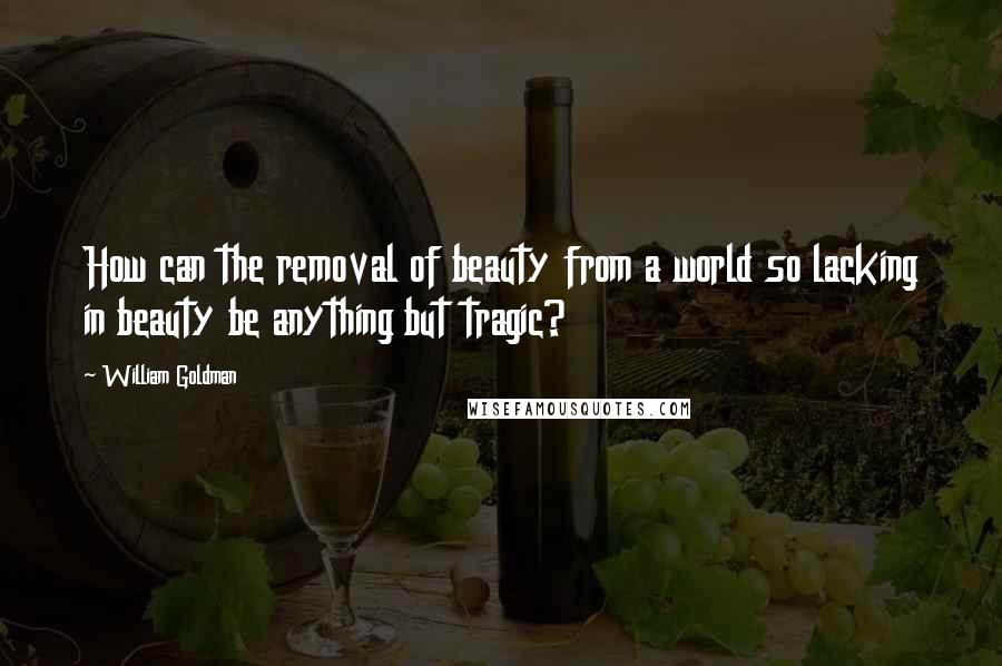 William Goldman Quotes: How can the removal of beauty from a world so lacking in beauty be anything but tragic?