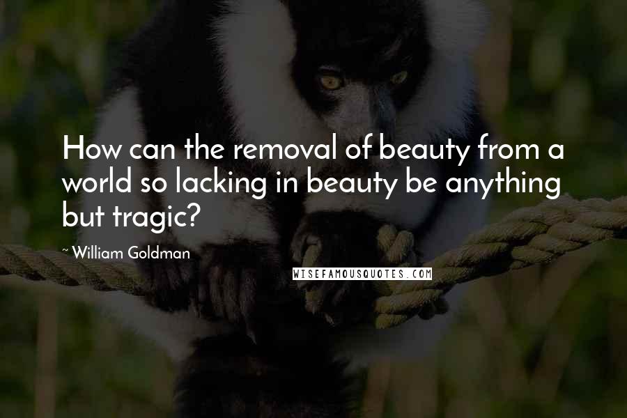 William Goldman Quotes: How can the removal of beauty from a world so lacking in beauty be anything but tragic?