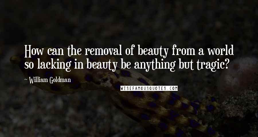 William Goldman Quotes: How can the removal of beauty from a world so lacking in beauty be anything but tragic?