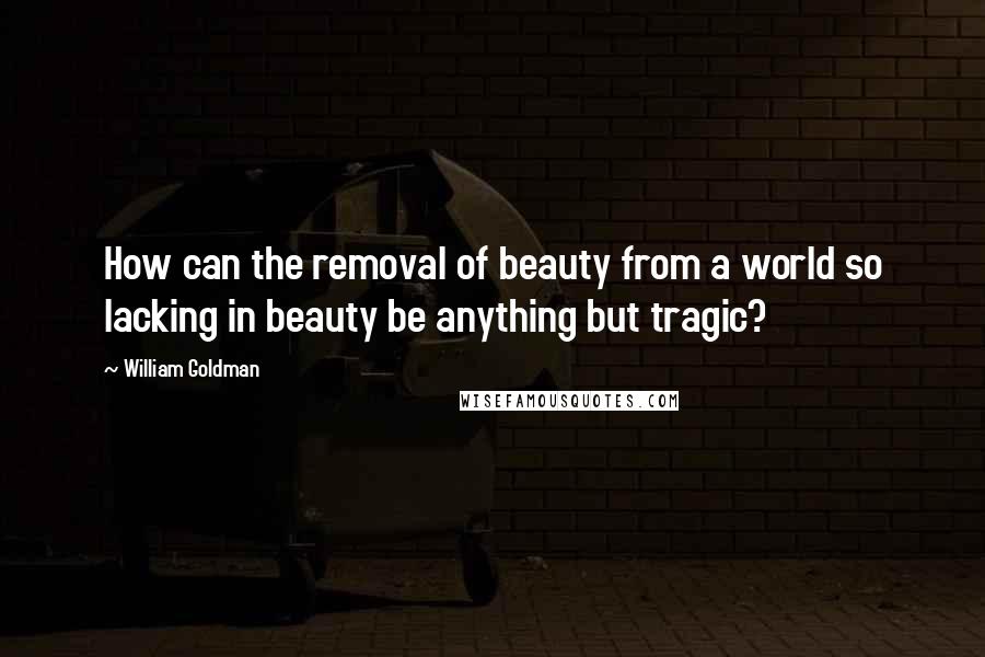 William Goldman Quotes: How can the removal of beauty from a world so lacking in beauty be anything but tragic?