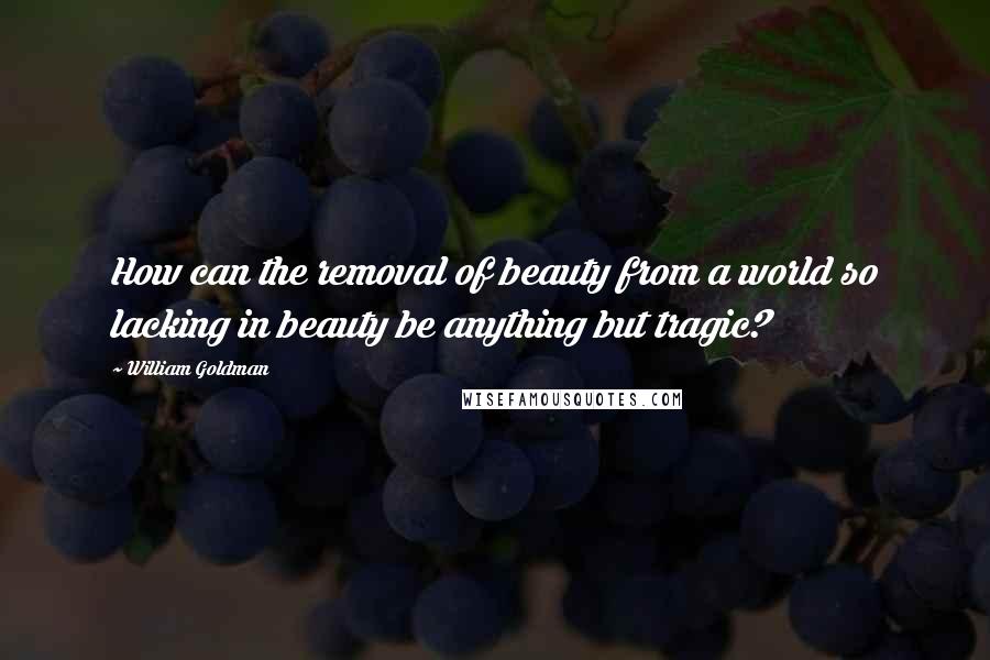 William Goldman Quotes: How can the removal of beauty from a world so lacking in beauty be anything but tragic?