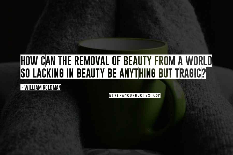 William Goldman Quotes: How can the removal of beauty from a world so lacking in beauty be anything but tragic?