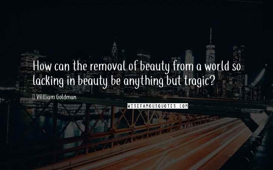 William Goldman Quotes: How can the removal of beauty from a world so lacking in beauty be anything but tragic?