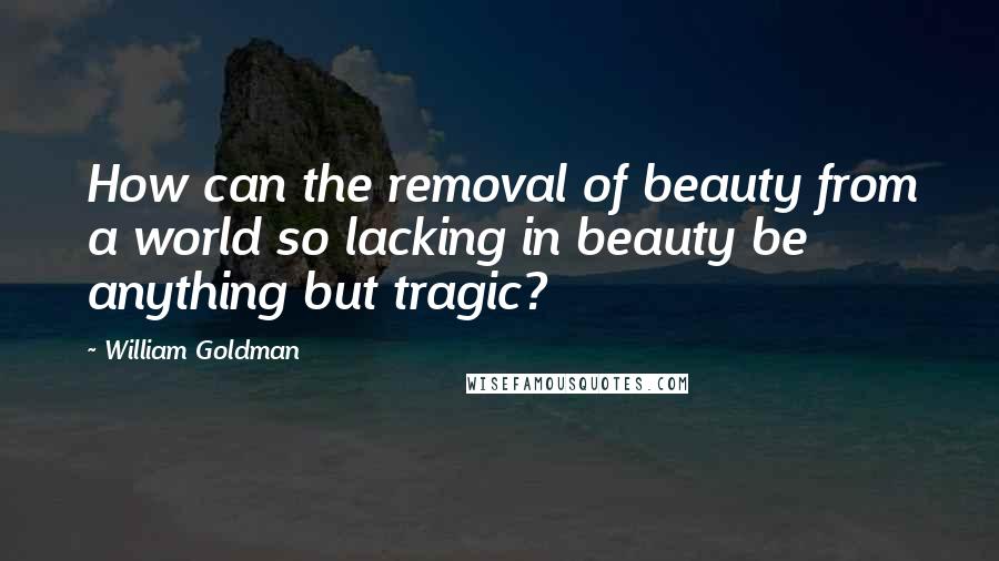 William Goldman Quotes: How can the removal of beauty from a world so lacking in beauty be anything but tragic?