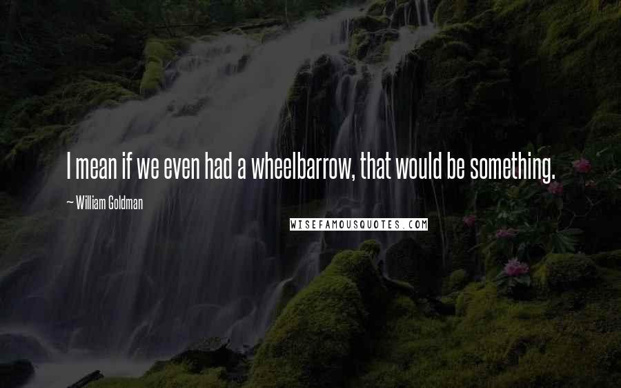 William Goldman Quotes: I mean if we even had a wheelbarrow, that would be something.