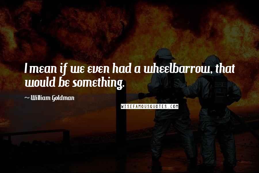 William Goldman Quotes: I mean if we even had a wheelbarrow, that would be something.