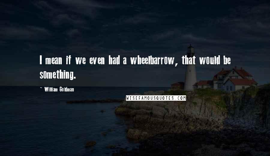 William Goldman Quotes: I mean if we even had a wheelbarrow, that would be something.