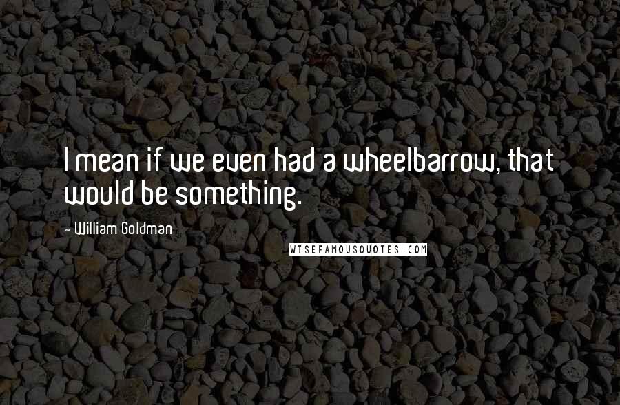 William Goldman Quotes: I mean if we even had a wheelbarrow, that would be something.