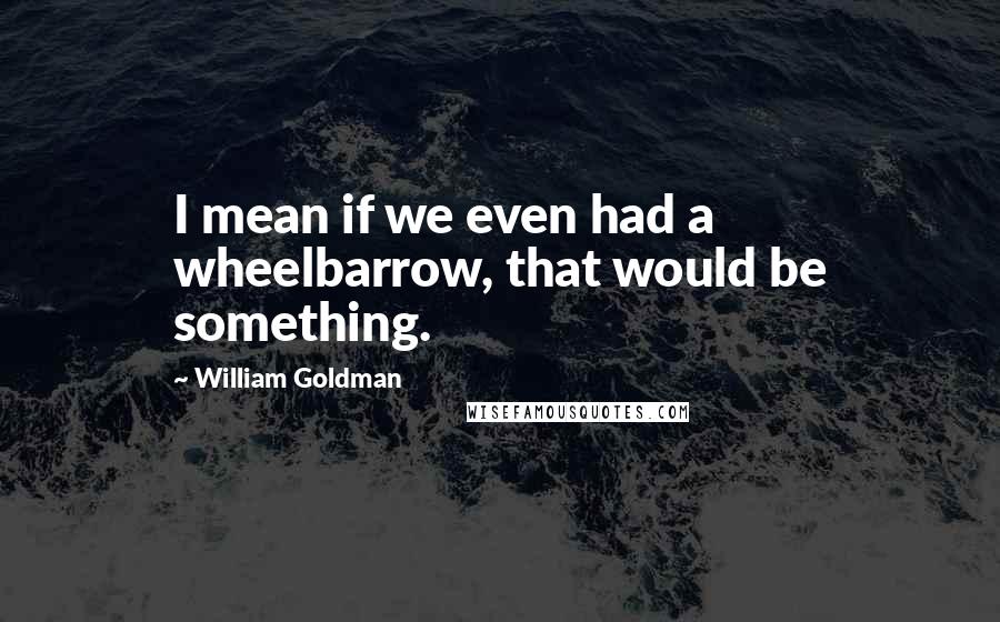 William Goldman Quotes: I mean if we even had a wheelbarrow, that would be something.