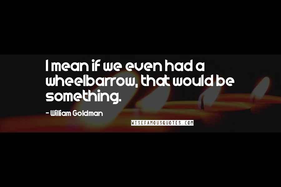 William Goldman Quotes: I mean if we even had a wheelbarrow, that would be something.