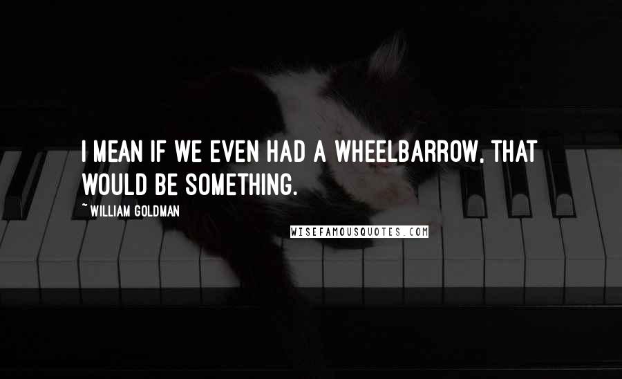 William Goldman Quotes: I mean if we even had a wheelbarrow, that would be something.