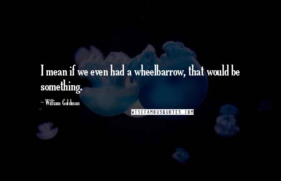 William Goldman Quotes: I mean if we even had a wheelbarrow, that would be something.