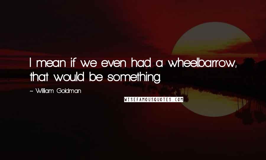 William Goldman Quotes: I mean if we even had a wheelbarrow, that would be something.