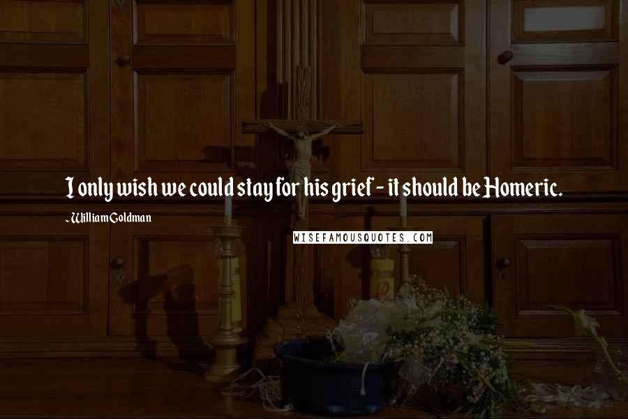 William Goldman Quotes: I only wish we could stay for his grief - it should be Homeric.