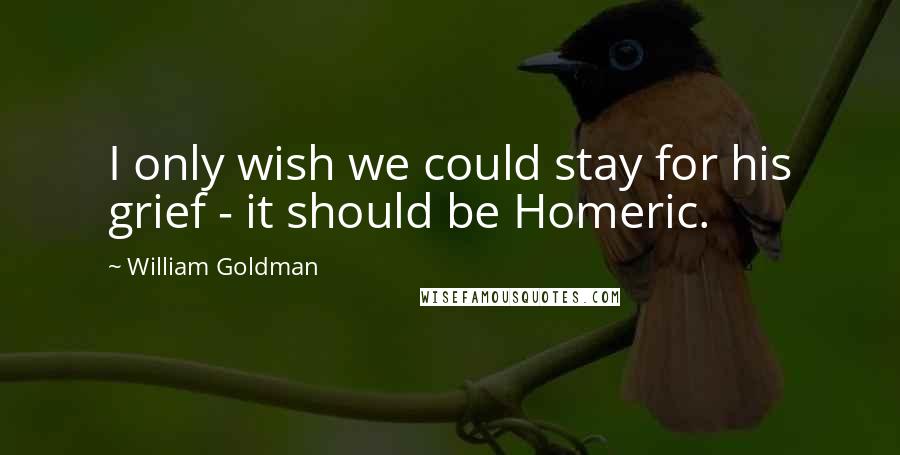 William Goldman Quotes: I only wish we could stay for his grief - it should be Homeric.