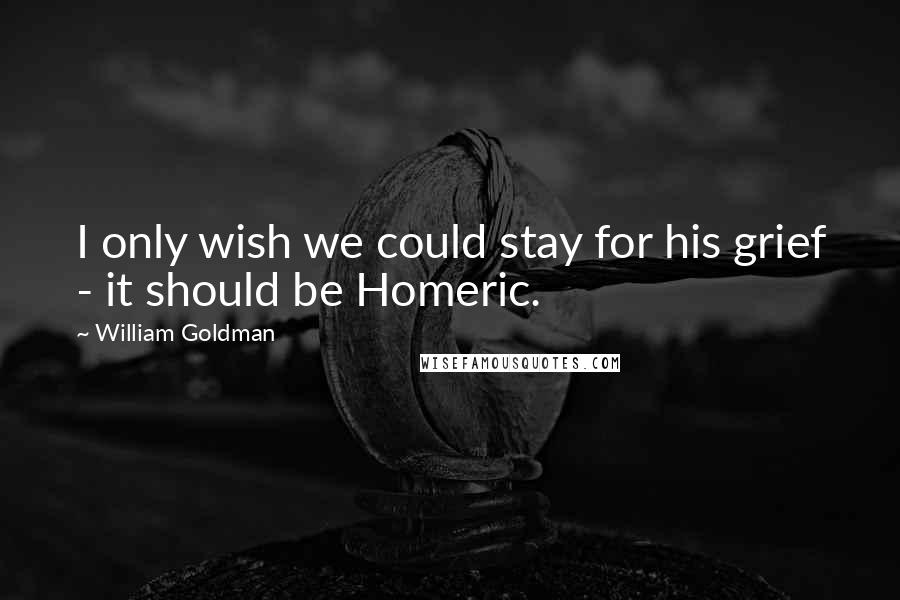 William Goldman Quotes: I only wish we could stay for his grief - it should be Homeric.