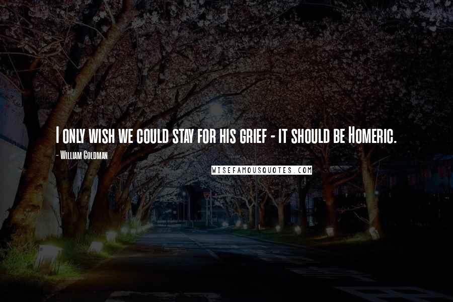 William Goldman Quotes: I only wish we could stay for his grief - it should be Homeric.