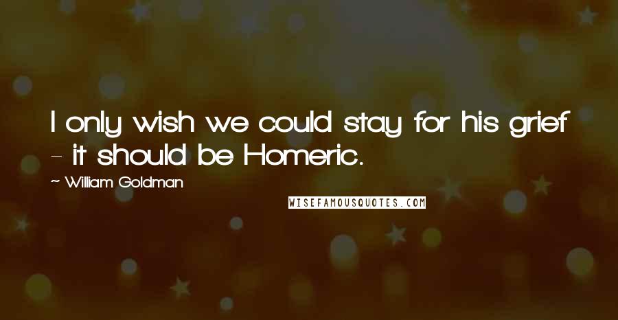 William Goldman Quotes: I only wish we could stay for his grief - it should be Homeric.