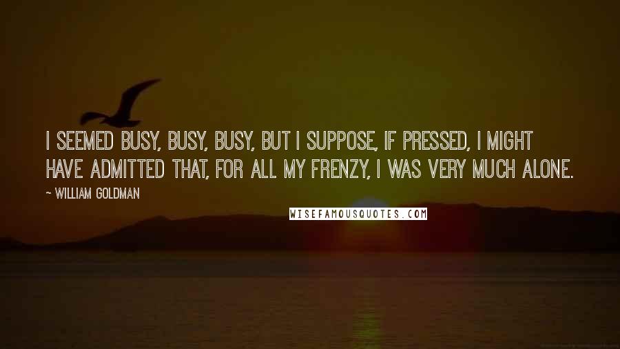 William Goldman Quotes: I seemed busy, busy, busy, but I suppose, if pressed, I might have admitted that, for all my frenzy, I was very much alone.