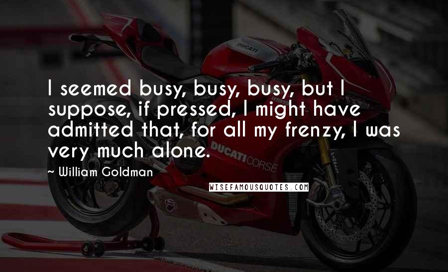 William Goldman Quotes: I seemed busy, busy, busy, but I suppose, if pressed, I might have admitted that, for all my frenzy, I was very much alone.