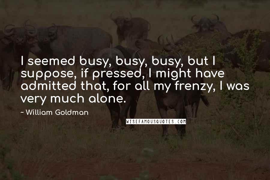 William Goldman Quotes: I seemed busy, busy, busy, but I suppose, if pressed, I might have admitted that, for all my frenzy, I was very much alone.