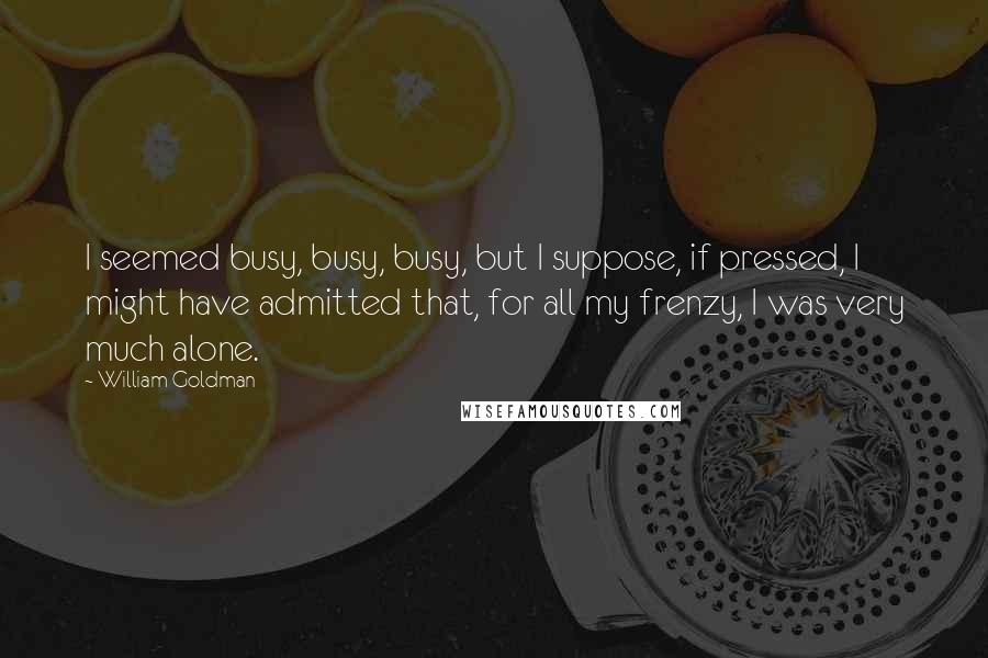 William Goldman Quotes: I seemed busy, busy, busy, but I suppose, if pressed, I might have admitted that, for all my frenzy, I was very much alone.