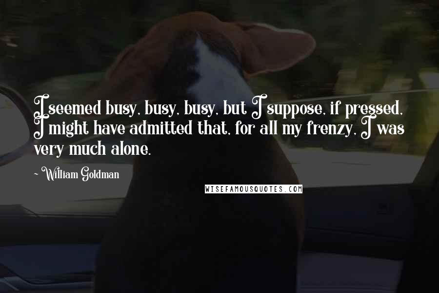 William Goldman Quotes: I seemed busy, busy, busy, but I suppose, if pressed, I might have admitted that, for all my frenzy, I was very much alone.