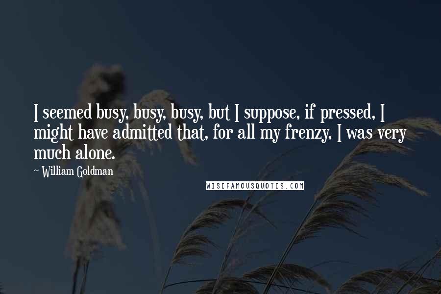 William Goldman Quotes: I seemed busy, busy, busy, but I suppose, if pressed, I might have admitted that, for all my frenzy, I was very much alone.