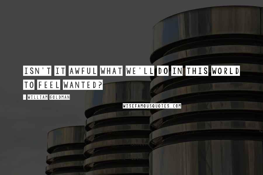 William Goldman Quotes: Isn't it awful what we'll do in this world to feel wanted?