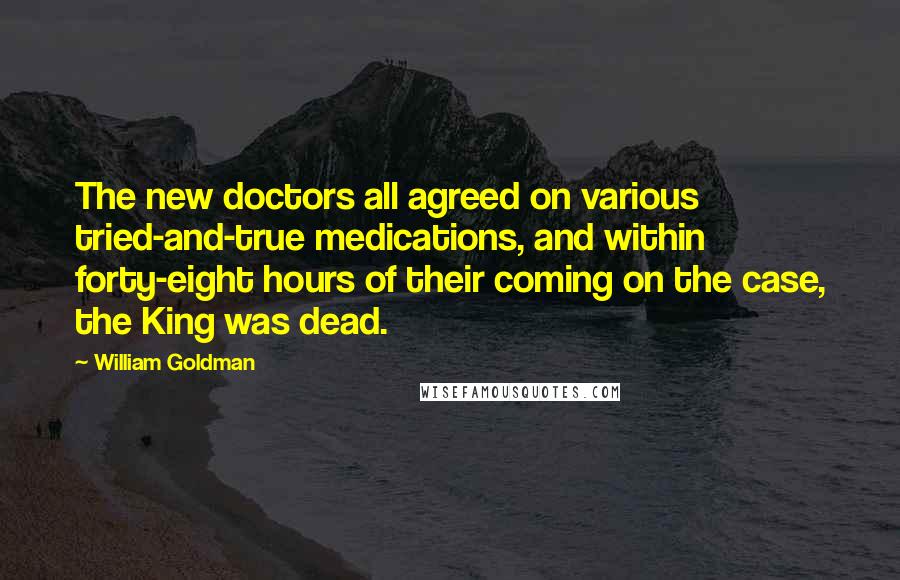 William Goldman Quotes: The new doctors all agreed on various tried-and-true medications, and within forty-eight hours of their coming on the case, the King was dead.