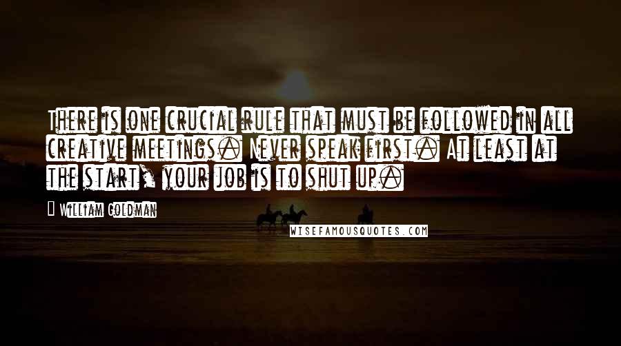 William Goldman Quotes: There is one crucial rule that must be followed in all creative meetings. Never speak first. At least at the start, your job is to shut up.