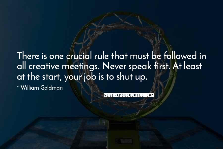 William Goldman Quotes: There is one crucial rule that must be followed in all creative meetings. Never speak first. At least at the start, your job is to shut up.