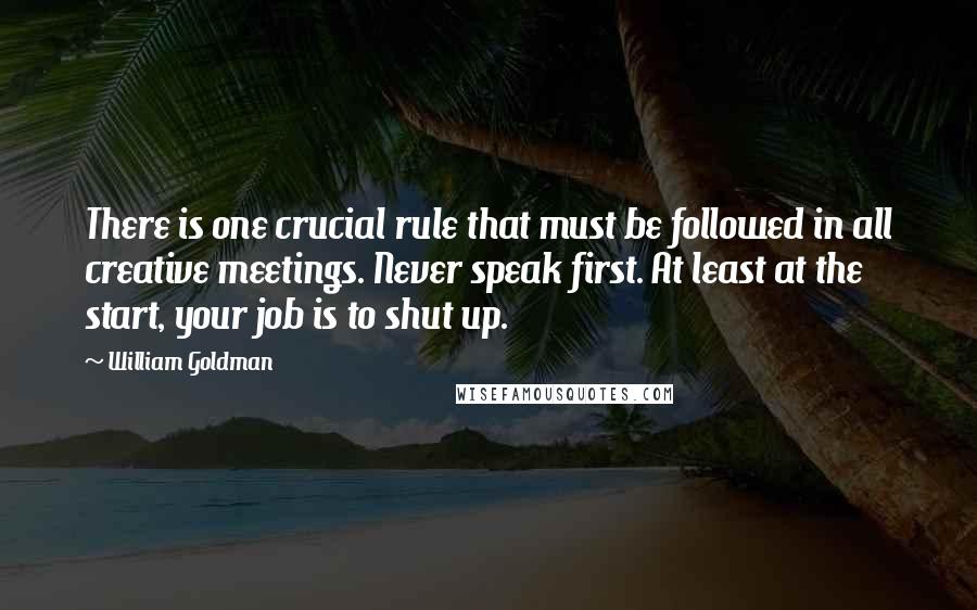 William Goldman Quotes: There is one crucial rule that must be followed in all creative meetings. Never speak first. At least at the start, your job is to shut up.