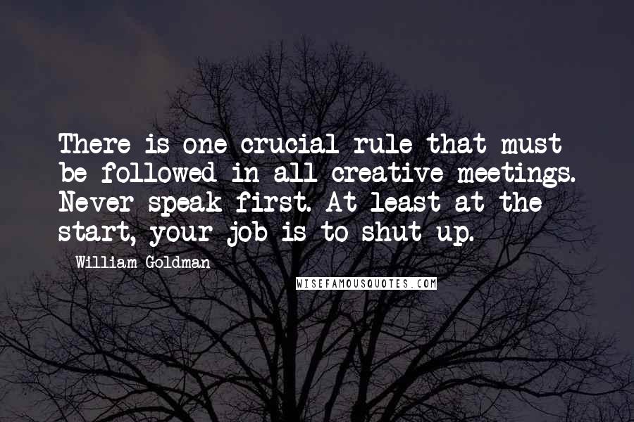 William Goldman Quotes: There is one crucial rule that must be followed in all creative meetings. Never speak first. At least at the start, your job is to shut up.