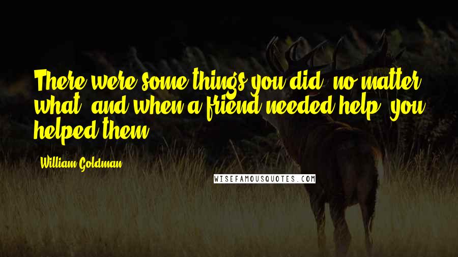 William Goldman Quotes: There were some things you did, no matter what, and when a friend needed help, you helped them.