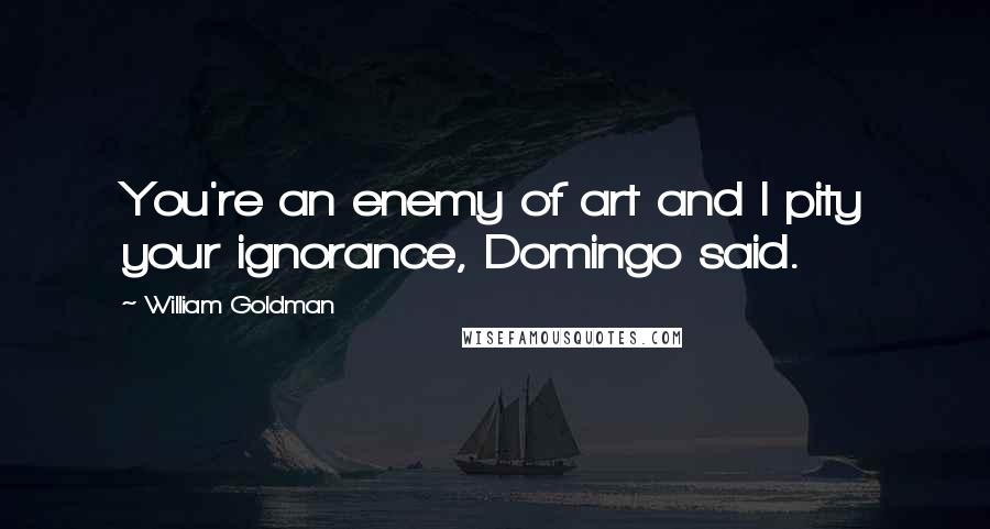 William Goldman Quotes: You're an enemy of art and I pity your ignorance, Domingo said.