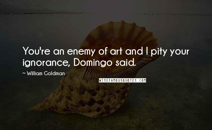 William Goldman Quotes: You're an enemy of art and I pity your ignorance, Domingo said.