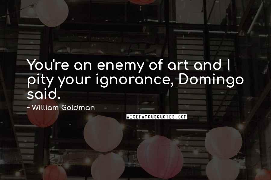 William Goldman Quotes: You're an enemy of art and I pity your ignorance, Domingo said.