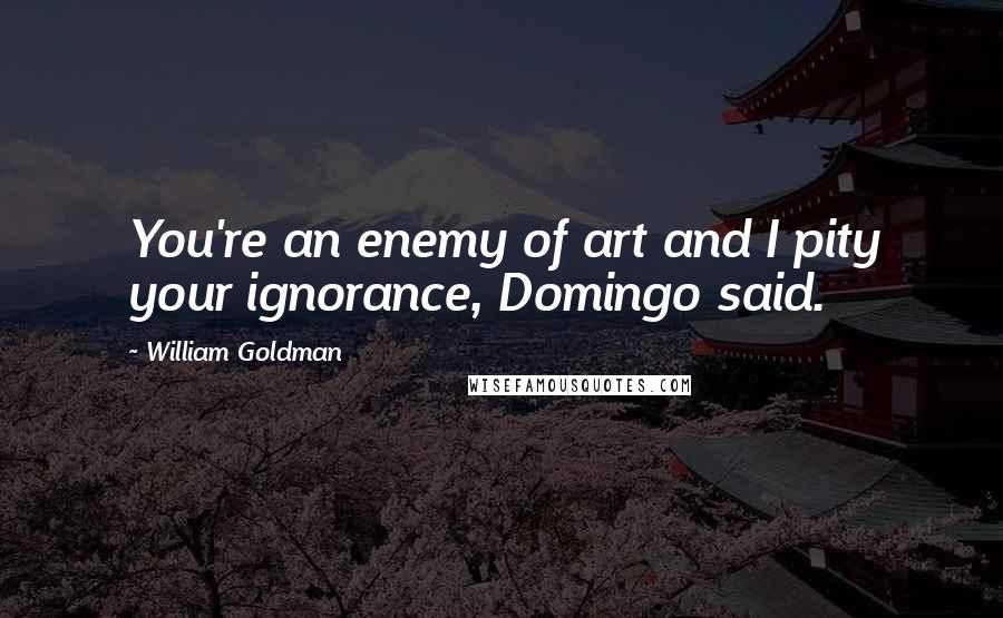 William Goldman Quotes: You're an enemy of art and I pity your ignorance, Domingo said.