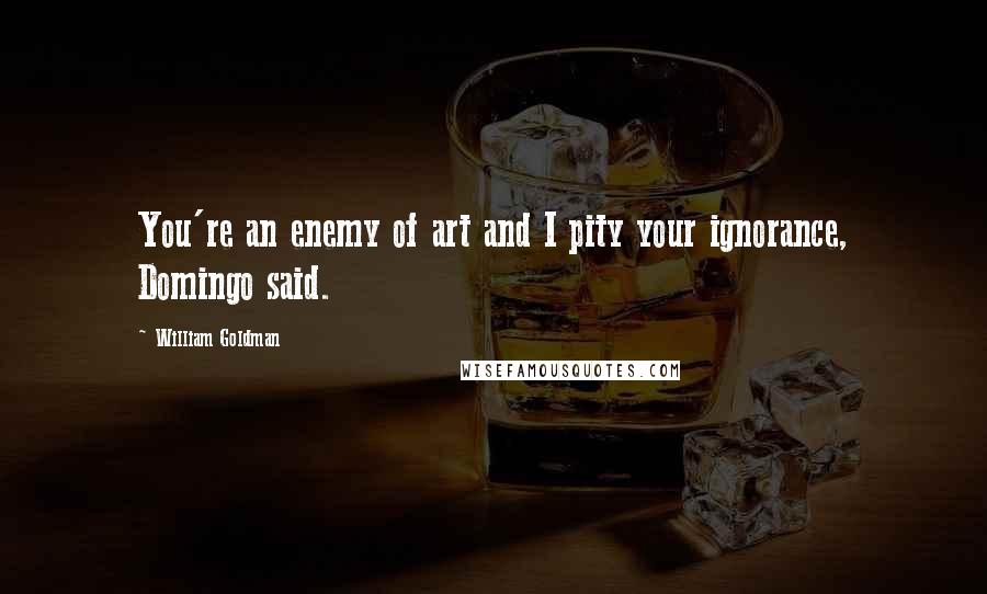 William Goldman Quotes: You're an enemy of art and I pity your ignorance, Domingo said.