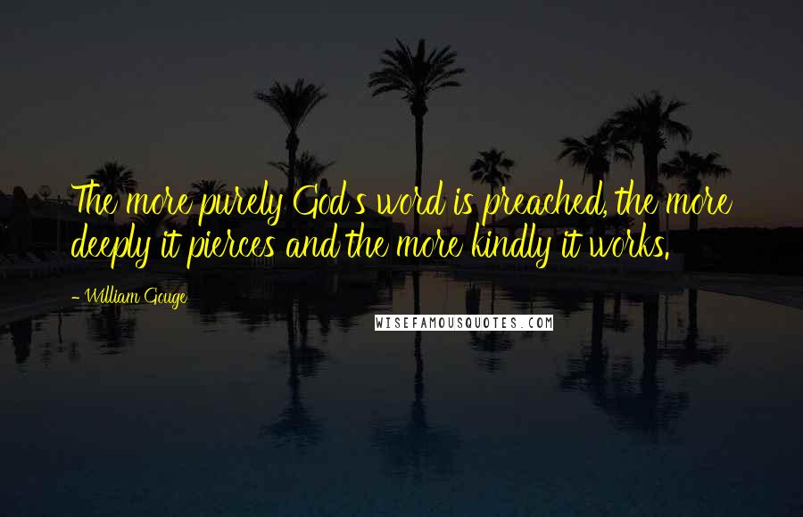 William Gouge Quotes: The more purely God's word is preached, the more deeply it pierces and the more kindly it works.