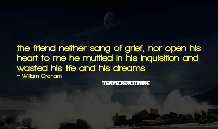 William Graham Quotes: the friend neither sang of grief, nor open his heart to me he muttled in his inquisition and wasted his life and his dreams