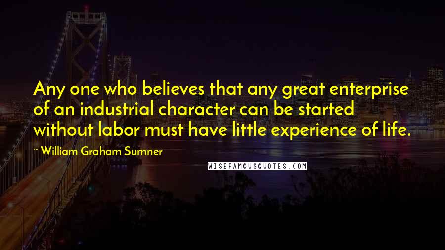 William Graham Sumner Quotes: Any one who believes that any great enterprise of an industrial character can be started without labor must have little experience of life.