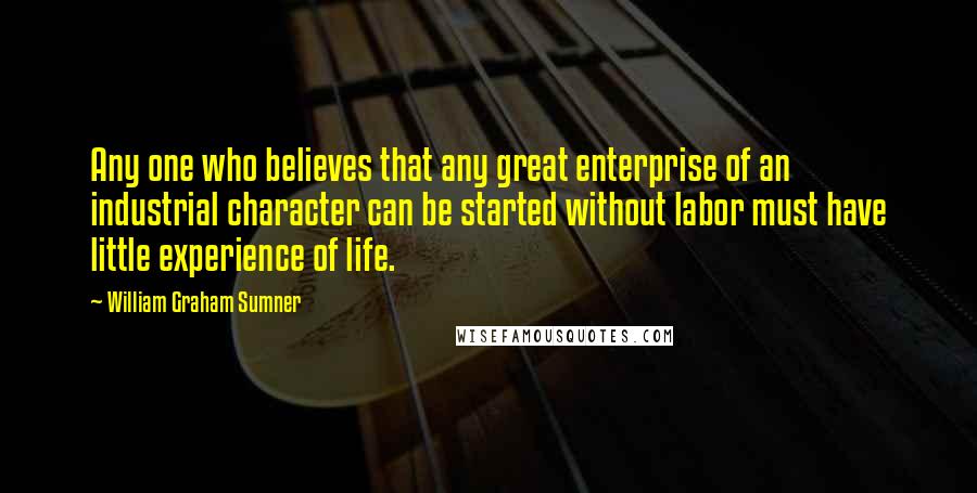 William Graham Sumner Quotes: Any one who believes that any great enterprise of an industrial character can be started without labor must have little experience of life.