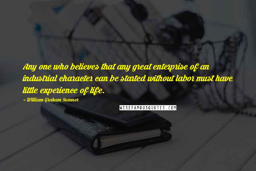 William Graham Sumner Quotes: Any one who believes that any great enterprise of an industrial character can be started without labor must have little experience of life.