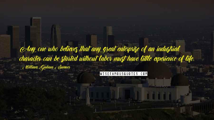 William Graham Sumner Quotes: Any one who believes that any great enterprise of an industrial character can be started without labor must have little experience of life.