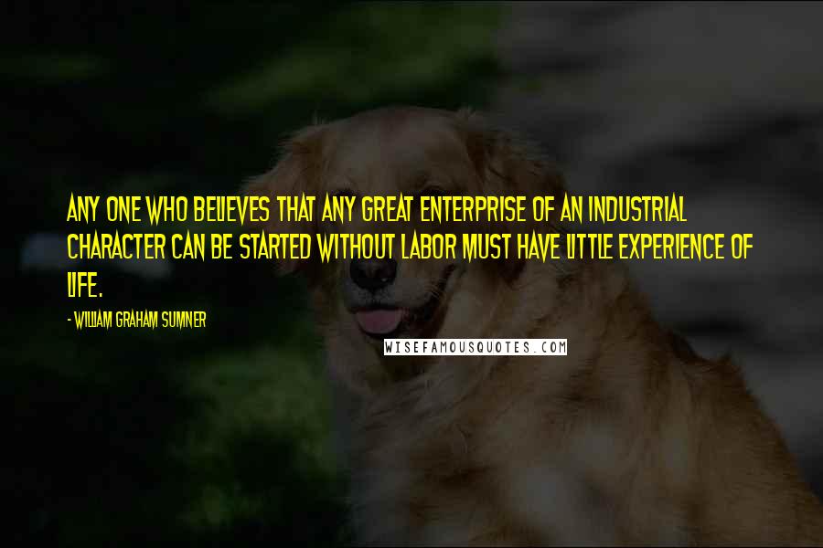 William Graham Sumner Quotes: Any one who believes that any great enterprise of an industrial character can be started without labor must have little experience of life.