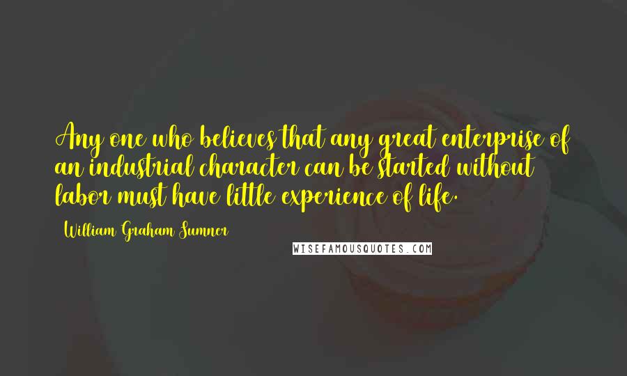 William Graham Sumner Quotes: Any one who believes that any great enterprise of an industrial character can be started without labor must have little experience of life.