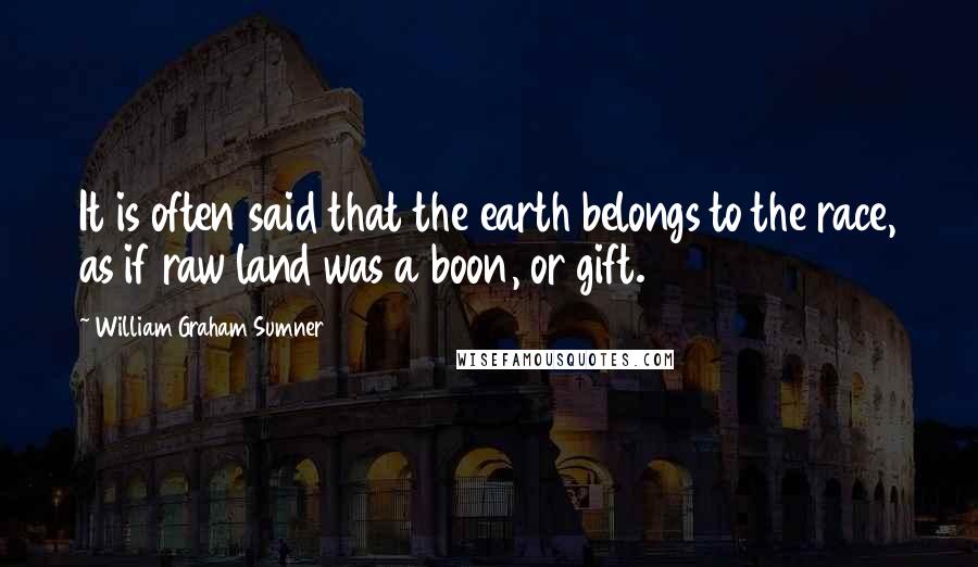 William Graham Sumner Quotes: It is often said that the earth belongs to the race, as if raw land was a boon, or gift.