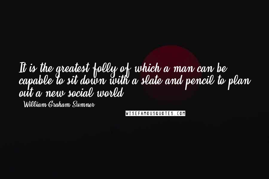 William Graham Sumner Quotes: It is the greatest folly of which a man can be capable to sit down with a slate and pencil to plan out a new social world.